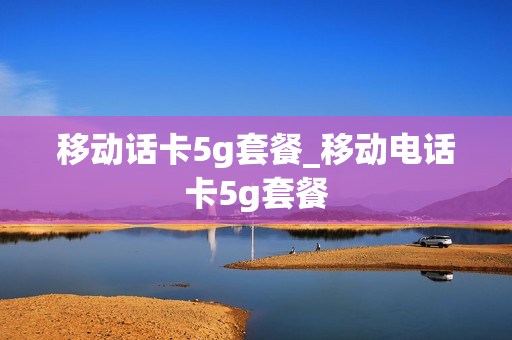 移动话卡5g套餐_移动电话卡5g套餐