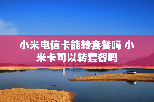 小米电信卡能转套餐吗 小米卡可以转套餐吗