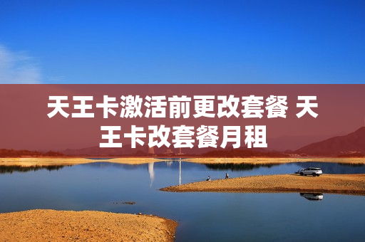 天王卡激活前更改套餐 天王卡改套餐月租