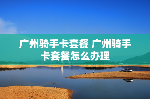 广州骑手卡套餐 广州骑手卡套餐怎么办理