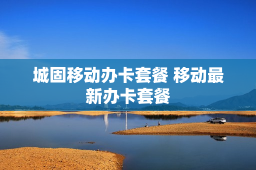 城固移动办卡套餐 移动最新办卡套餐