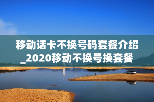 移动话卡不换号码套餐介绍_2020移动不换号换套餐
