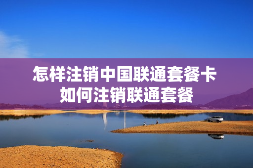 怎样注销中国联通套餐卡 如何注销联通套餐
