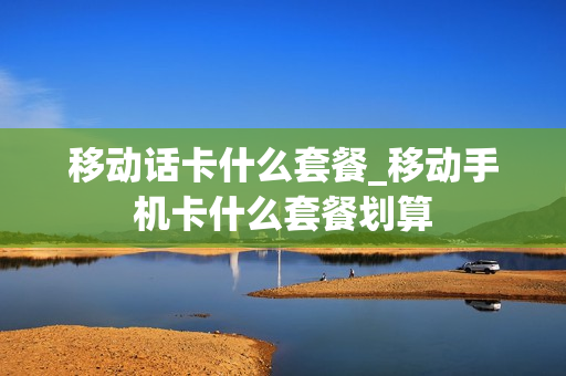 移动话卡什么套餐_移动手机卡什么套餐划算