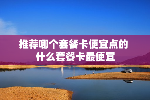 推荐哪个套餐卡便宜点的 什么套餐卡最便宜