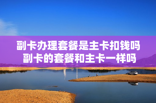 副卡办理套餐是主卡扣钱吗 副卡的套餐和主卡一样吗