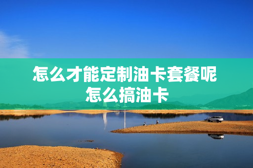 怎么才能定制油卡套餐呢 怎么搞油卡