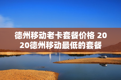 德州移动老卡套餐价格 2020德州移动最低的套餐