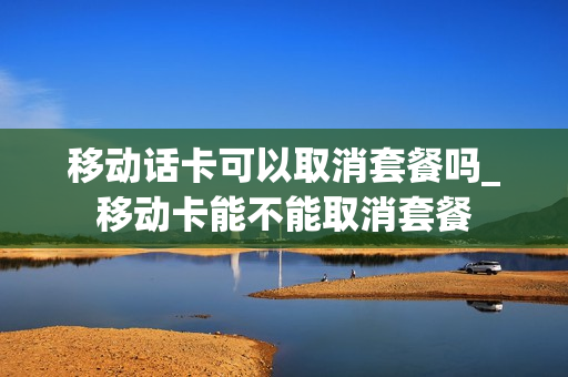 移动话卡可以取消套餐吗_移动卡能不能取消套餐