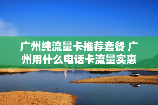 广州纯流量卡推荐套餐 广州用什么电话卡流量实惠
