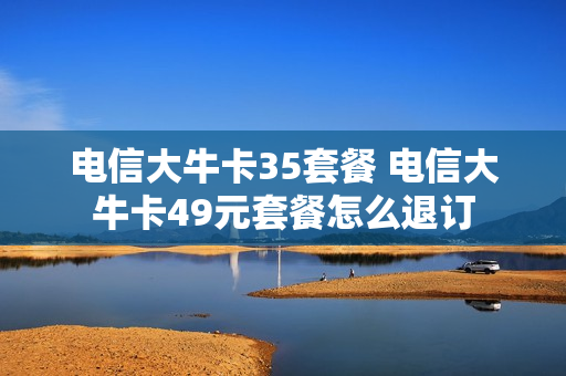 电信大牛卡35套餐 电信大牛卡49元套餐怎么退订