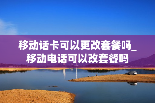 移动话卡可以更改套餐吗_移动电话可以改套餐吗