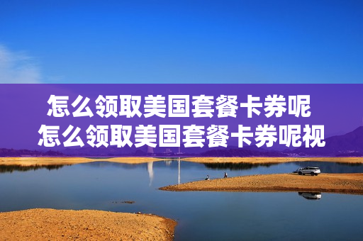 怎么领取美国套餐卡券呢 怎么领取美国套餐卡券呢视频