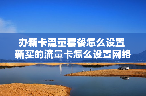 办新卡流量套餐怎么设置 新买的流量卡怎么设置网络