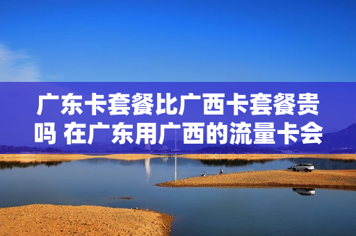 广东卡套餐比广西卡套餐贵吗 在广东用广西的流量卡会花很多钱吗?