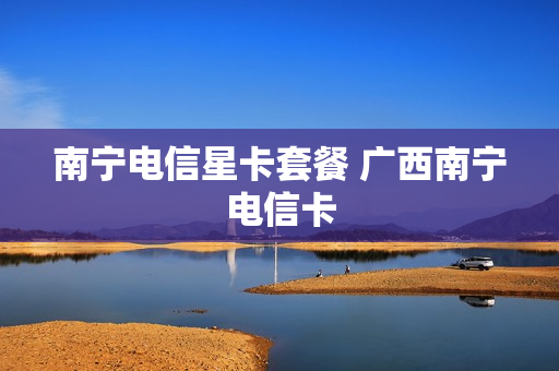 南宁电信星卡套餐 广西南宁电信卡