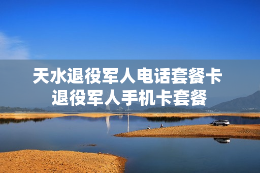 天水退役军人电话套餐卡 退役军人手机卡套餐