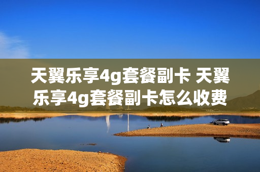天翼乐享4g套餐副卡 天翼乐享4g套餐副卡怎么收费