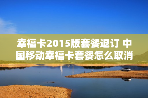 幸福卡2015版套餐退订 中国移动幸福卡套餐怎么取消