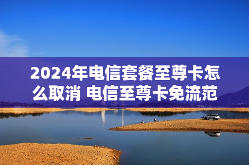 2024年电信套餐至尊卡怎么取消 电信至尊卡免流范围