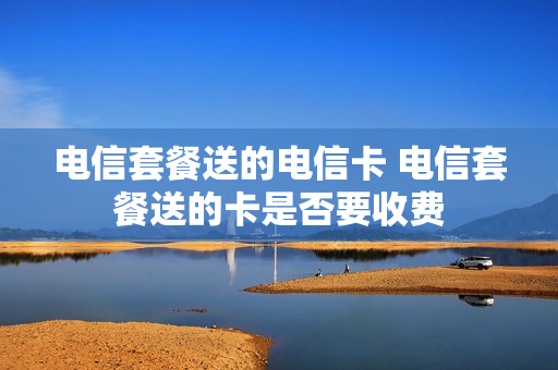 电信套餐送的电信卡 电信套餐送的卡是否要收费