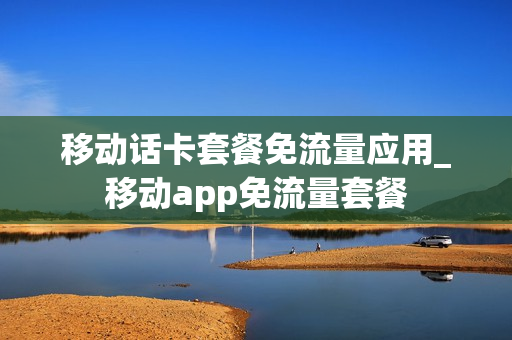 移动话卡套餐免流量应用_移动app免流量套餐