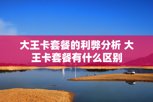 大王卡套餐的利弊分析 大王卡套餐有什么区别