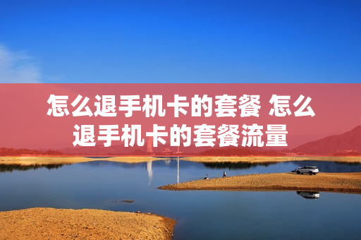 怎么退手机卡的套餐 怎么退手机卡的套餐流量