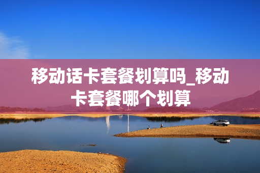 移动话卡套餐划算吗_移动卡套餐哪个划算