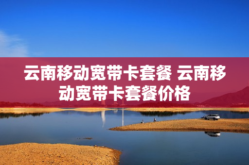 云南移动宽带卡套餐 云南移动宽带卡套餐价格