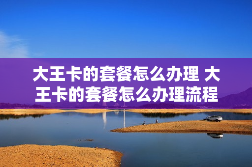 大王卡的套餐怎么办理 大王卡的套餐怎么办理流程