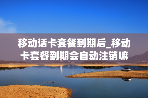 移动话卡套餐到期后_移动卡套餐到期会自动注销嘛