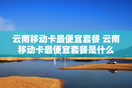 云南移动卡最便宜套餐 云南移动卡最便宜套餐是什么