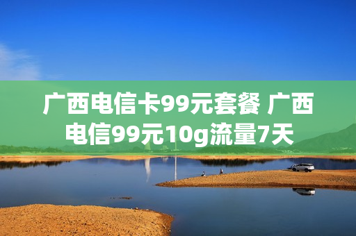 广西电信卡99元套餐 广西电信99元10g流量7天