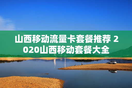 山西移动流量卡套餐推荐 2020山西移动套餐大全