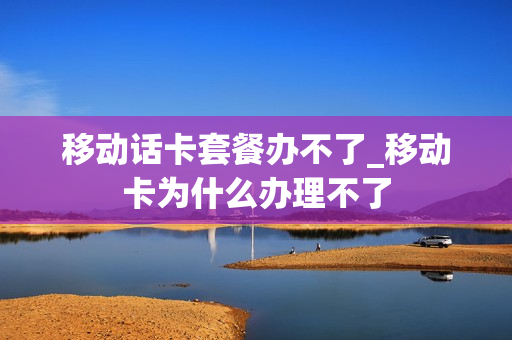 移动话卡套餐办不了_移动卡为什么办理不了