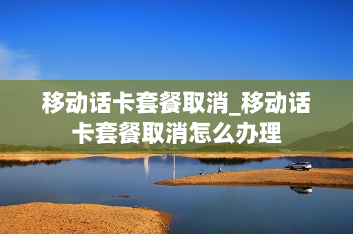移动话卡套餐取消_移动话卡套餐取消怎么办理