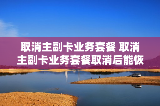 取消主副卡业务套餐 取消主副卡业务套餐取消后能恢复吗?