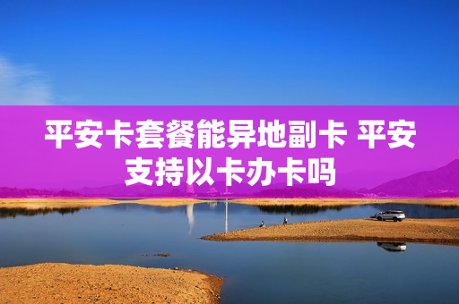 平安卡套餐能异地副卡 平安支持以卡办卡吗