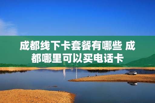 成都线下卡套餐有哪些 成都哪里可以买电话卡