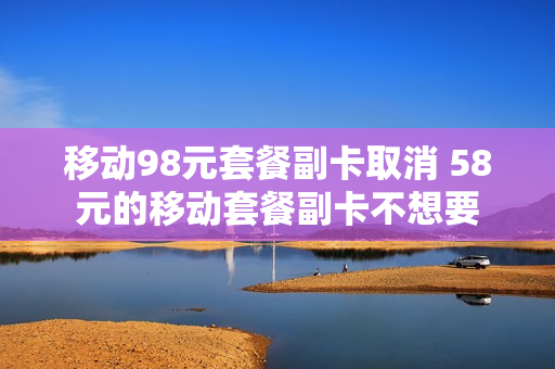 移动98元套餐副卡取消 58元的移动套餐副卡不想要