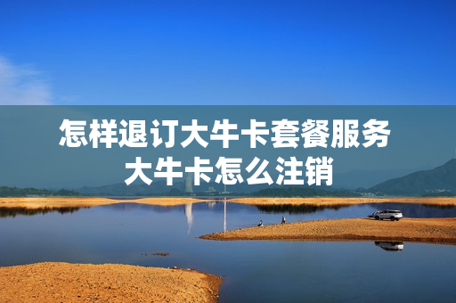 怎样退订大牛卡套餐服务 大牛卡怎么注销
