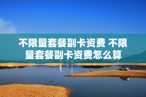 不限量套餐副卡资费 不限量套餐副卡资费怎么算