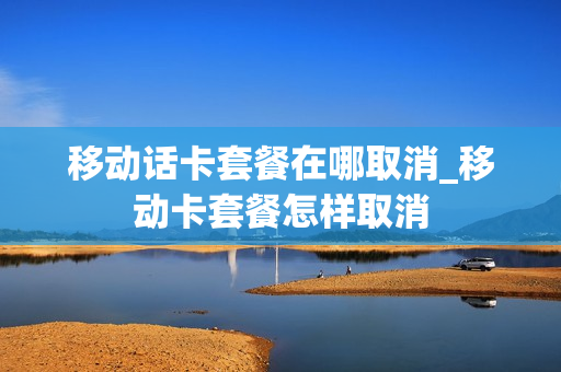 移动话卡套餐在哪取消_移动卡套餐怎样取消