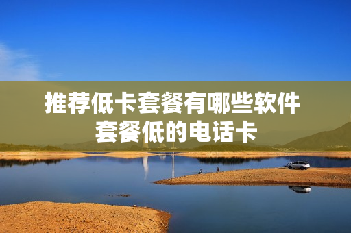 推荐低卡套餐有哪些软件 套餐低的电话卡