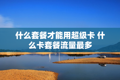 什么套餐才能用超级卡 什么卡套餐流量最多