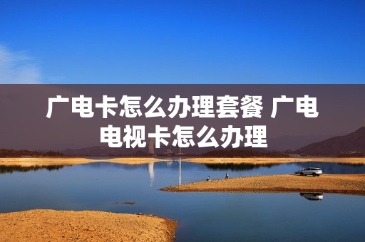 广电卡怎么办理套餐 广电电视卡怎么办理