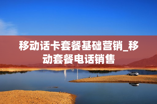 移动话卡套餐基础营销_移动套餐电话销售