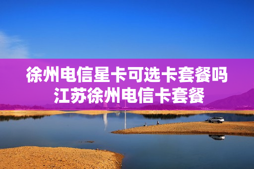 徐州电信星卡可选卡套餐吗 江苏徐州电信卡套餐