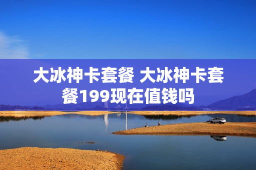 大冰神卡套餐 大冰神卡套餐199现在值钱吗